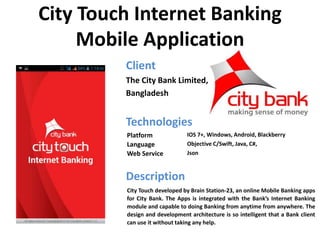 City Touch Internet Banking
Mobile Application
Client
The City Bank Limited,
Bangladesh
Technologies
Description
Platform IOS 7+, Windows, Android, Blackberry
Language Objective C/Swift, Java, C#,
Web Service Json
City Touch developed by Brain Station-23, an online Mobile Banking apps
for City Bank. The Apps is integrated with the Bank’s Internet Banking
module and capable to doing Banking from anytime from anywhere. The
design and development architecture is so intelligent that a Bank client
can use it without taking any help.
 
