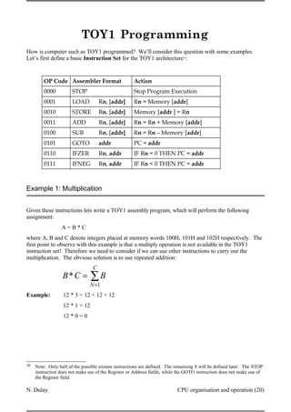 TOY1 Programming
How is computer such as TOY1 programmed? We’ll consider this question with some examples.
Let’s first define a basic Instruction Set for the TOY1 architecture38
:
OP Code Assembler Format Action
0000 STOP Stop Program Execution
0001 LOAD Rn, [addr] Rn = Memory [addr]
0010 STORE Rn, [addr] Memory [addr ] = Rn
0011 ADD Rn, [addr] Rn = Rn + Memory [addr]
0100 SUB Rn, [addr] Rn = Rn – Memory [addr]
0101 GOTO addr PC = addr
0110 IFZER Rn, addr IF Rn = 0 THEN PC = addr
0111 IFNEG Rn, addr IF Rn < 0 THEN PC = addr
Example 1: Multiplication
Given these instructions lets write a TOY1 assembly program, which will perform the following
assignment:
A = B * C
where A, B and C denote integers placed at memory words 100H, 101H and 102H respectively. The
first point to observe with this example is that a multiply operation is not available in the TOY1
instruction set! Therefore we need to consider if we can use other instructions to carry out the
multiplication. The obvious solution is to use repeated addition:
B*C = B
N=1
C
∑
Example: 12 * 3 = 12 + 12 + 12
12 * 1 = 12
12 * 0 = 0
38 Note: Only half of the possible sixteen instructions are defined. The remaining 8 will be defined later. The STOP
instruction does not make use of the Register or Address fields, while the GOTO instruction does not make use of
the Register field.
N. Dulay CPU organisation and operation (20)
 