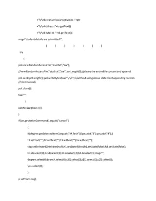 +"rnExtraCurricularActivities:"+ptr
+"rnAddress:"+ta.getText()
+"rnE-Mail Id:"+t3.getText();
msg="studentdetailsare submitted!";
} } } } } } }
try
{
pol=newRandomAccessFile("stud.txt","rw");
//newRandomAccessFile("stud.txt","rw").setLength(0);//clearsthe entirefilecontentandappend
pol.seek(pol.length());pol.writeBytes(taa+"rn");//withoutusingabove statement,appendingrecords
//continuously
pol.close();
taa="";
}
catch(Exceptione){}
}
if(ae.getActionCommand().equals("cancel"))
{
if(degree.getSelectedItem().equals("M.Tech")){yos.add("3");yos.add("4");}
t1.setText("");t2.setText("");t3.setText("");ta.setText("");
cbg.setSelectedCheckbox(null);h1.setState(false);h2.setState(false);h3.setState(false);
lst.deselect(0);lst.deselect(1);lst.deselect(2);lst.deselect(3);msg="";
degree.select(0);branch.select(0);c[0].select(0);c[1].select(0);c[2].select(0);
yos.select(0);
}
p.setText(msg);
 