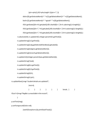 {ptr+=pho[i];if(i!=pho.length-1){ptr+=",";}}
dob=c[0].getSelectedItem()+"-"+c[1].getSelectedItem()+"-"+c[2].getSelectedItem();
bod=c[2].getSelectedItem()+"-"+good+"-"+c[0].getSelectedItem();
if(h1.getState()){h+=h1.getLabel();if(h.charAt(0)==',')h=h.substring(1,h.length());}
if(h2.getState()){h+=","+h2.getLabel();if(h.charAt(0)==',')h=h.substring(1,h.length());}
if(h3.getState()){h+=","+h3.getLabel();if(h.charAt(0)==',')h=h.substring(1,h.length());}
rs.absolute(tit);rs.updateInt(1,Integer.parseInt(t1.getText()));
rs.updateString(2,t2.getText());
rs.updateString(3,cbg.getSelectedCheckbox().getLabel());
rs.updateString(4,degree.getSelectedItem());
rs.updateString(5,branch.getSelectedItem());
rs.updateInt(6,Integer.parseInt(yos.getSelectedItem()));
rs.updateString(7,bod);
rs.updateString(8,ta.getText());
rs.updateString(9,t3.getText());
rs.updateString(10,h);
rs.updateString(11,ptr);
rs.updateRow();msg="studentdetailsare updated!";
}moi=0;
} } } } } } break; } }
if(soi!=1)msg="RegNoisunavailableinthe record";
}
p.setText(msg);
p.setForeground(Color.red);
}catch(Exceptione){e.printStackTrace();}
 