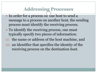 Addressing Processes
 In order for a process on one host to send a
message to a process on another host, the sending
process must identify the receiving process.
 To identify the receiving process, one must
typically specify two pieces of information:
(i) the name or address of the host machine, and
(ii) an identifier that specifies the identity of the
receiving process on the destination host.
 