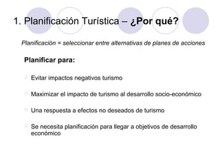 1. Planificación Turística – ¿Por qué?
Planificación = seleccionar entre alternativas de planes de acciones

Planificar para:


Evitar impactos negativos turismo



Maximizar el impacto de turismo al desarrollo socio-económico



Una respuesta a efectos no deseados de turismo



Se necesita planificación para llegar a objetivos de desarrollo
económico

 