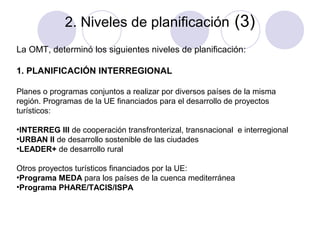 2. Niveles de planificación (3)
La OMT, determinó los siguientes niveles de planificación:
1. PLANIFICACIÓN INTERREGIONAL
Planes o programas conjuntos a realizar por diversos países de la misma
región. Programas de la UE financiados para el desarrollo de proyectos
turísticos:
•INTERREG III de cooperación transfronterizal, transnacional e interregional
•URBAN II de desarrollo sostenible de las ciudades
•LEADER+ de desarrollo rural
Otros proyectos turísticos financiados por la UE:
•Programa MEDA para los países de la cuenca mediterránea
•Programa PHARE/TACIS/ISPA

 