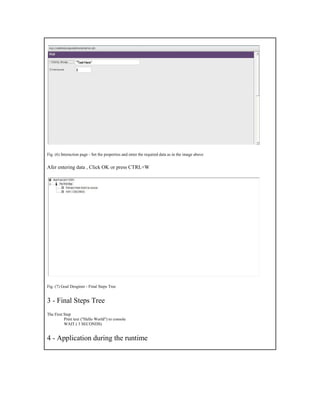 Fig. (6) Interaction page - Set the properties and enter the required data as in the image above Afer entering data , Click OK or press CTRL+W Fig. (7) Goal Desginer - Final Steps Tree 3 - Final Steps Tree The First Step Print text ("Hello World") to console WAIT ( 3 SECONDS) 4 - Application during the runtime  