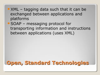 Open, Standard TechnologiesOpen, Standard Technologies
XML – tagging data such that it can be
exchanged between applications and
platforms
SOAP – messaging protocol for
transporting information and instructions
between applications (uses XML)
 
