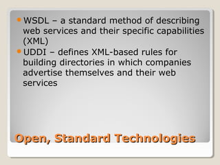 Open, Standard TechnologiesOpen, Standard Technologies
WSDL – a standard method of describing
web services and their specific capabilities
(XML)
UDDI – defines XML-based rules for
building directories in which companies
advertise themselves and their web
services
 