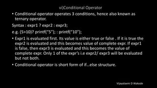 vi)Conditional Operator
• Conditional operator operates 3 conditions, hence also known as
ternary operator.
Syntax : expr1 ? expr2 : expr3;
e.g. (5>10)? printf(“5”); : printf(“10”);
• Expr1 is evaluated first. Its value is either true or false . If it is true the
expr2 is evaluated and this becomes value of complete expr. If expr1
is false, then expr3 is evaluated and this becomes the value of
complete expr. Only 1 of the expr’s i.e expr2/ expr3 will be evaluated
but not both.
• Conditional operator is short form of if…else structure.
Vijayalaxmi D Wakode
 