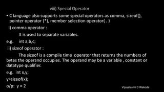 viii) Special Operator
• C language also supports some special operators as comma, sizeof(),
pointer operator (*), member selection operator( . )
i) comma operator :
It is used to separate variables.
e.g. int a,b,c;
ii) sizeof operator :
The sizeof is a compile time operator that returns the numbers of
bytes the operand occupies. The operand may be a variable , constant or
datatype qualifier.
e.g. int x,y;
y=sizeof(x);
o/p: y = 2 Vijayalaxmi D Wakode
 