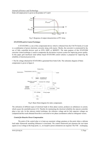 www.jst.org.in 3 | Page
Journal of Science and Technology
Solar cell output power is given as the product of V and I
Fig 3: Response of output characteristics of PV Array
STATCOM and its Control Technique
A STATCOM is a one of the compensated device which is obtained from the FACTS family [11] and
is a combination of power electronic converter along with reactor. Mostly, the converter is constructed by the
use of fully controlled devices such as GTO, IGBT or MOSFET. The main purpose of this STATCOM
converter control technique is used to compensate the deviations in power system for improving power quality.
In this paper grid interfaced wind turbine based STATCOM control scheme is proposed for improving the
reliability of electrical power [12].
• The Dc voltage obtained for STATCOM is generated from Solar Cells. The schematic diagram of Static
compensator is given in figure 4.
Power flow
Generation
oad
Uref
Cdc
Fig 4: Basic block diagram for static compensator.
The utilization of different types of electrical loads in three phase system, produces an unbalances in current,
which causes the unreliable power [13]. Thereby for maintaining the electrical reliability the statcom controller
plays a key role. In this statcom control technique, the reference voltage and dc link capacitor voltages are
compared and the result obtained from this is converted to two phase coordinators called as orthogonal vectors.
Control for Reactive Power Compensation
The point of the control plan is to keep up consistent voltage greatness at the point where a delicate
load under framework unsettling influences is associated. The control framework just measures the root mean
square (r.m.s) voltage at the heap point, i.e., no receptive power estimations are required. The VSC exchanging
Controller
DC voltage
Vdc
Transmission Line UT
PCC L
Iq Coupling XT
Transformer
Reactive current
injection
3-phase AC voltage
U
Phase
UT
Voltage
source
converter
Firing angle
 