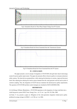 www.jst.org.in 5 | Page
Journal of Science and Technology
Fig 8: Simulation Result for Three Phase Output Voltage from PV System
Fig 9: Simulation Result for Power Generated from the Transmission System
Fig 10: Simulation Result for Power Generated from the PV System
IV. CONCLUSION
The paper presents a novel concept of integration of STATCOM with grid inters faced wind energy
system for power quality improvement. The paper also presents effects of power quality on consumer and power
utility systems. The shunt devices proposed here, while reducing the distortions in currents, improved the power
factor thus reducing the reducing the reactive power demand from the wind generator and the load at point of
common coupling. Thus, the integration of FACTS devices maintains the desired power quality requirements.
The operation of STATCOM and their control strategies are simulated in MATLAB/SIMULINK.
REFERENCES
[1] A.Q.Huang, M Baran, Bhattacharya ―STATCOM importance on the integration of a large wind farm into a
weak loop power system,‖ IEEE Trans. Energy Conv., vol. 23, no. 1, pp. 226–232, Mar. 2008.
[2] Hook, Y. Liu, presents a paper on ―Mitigation of the wind generation integration related power quality
problems by energy storage,‖ at EPQU J., vol. XII, no. 2, in 2006.
 