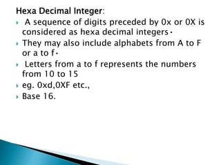 Hexa Decimal Integer:
 A sequence of digits preceded by 0x or 0X is
considered as hexa decimal integers•
 They may also include alphabets from A to F
or a to f•
 Letters from a to f represents the numbers
from 10 to 15
 eg. 0xd,0XF etc.,
 Base 16.
 