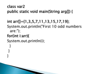 class var2
public static void main(String arg[]) {
int arr[]={1,3,5,7,11,13,15,17,19};
System.out.println("First 10 odd numbers
are:");
for(int i:arr){
System.out.println(i);
}
}
}
 