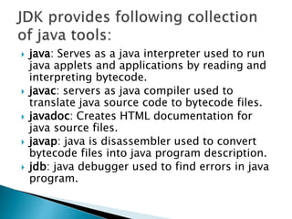  java: Serves as a java interpreter used to run
java applets and applications by reading and
interpreting bytecode.
 javac: servers as java compiler used to
translate java source code to bytecode files.
 javadoc: Creates HTML documentation for
java source files.
 javap: java is disassembler used to convert
bytecode files into java program description.
 jdb: java debugger used to find errors in java
program.
 
