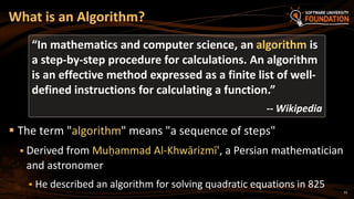 33
 The term "algorithm" means "a sequence of steps"
 Derived from Muḥammad Al-Khwārizmī', a Persian mathematician
and astronomer
 He described an algorithm for solving quadratic equations in 825
What is an Algorithm?
“In mathematics and computer science, an algorithm is
a step-by-step procedure for calculations. An algorithm
is an effective method expressed as a finite list of well-
defined instructions for calculating a function.”
-- Wikipedia
 