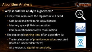 39
 Why should we analyze algorithms?
 Predict the resources the algorithm will need
 Computational time (CPU consumption)
 Memory space (RAM consumption)
 Communication bandwidth consumption
 The expected running time of an algorithm is:
 The total number of primitive operations executed
(machine independent steps)
 Also known as algorithm complexity
Algorithm Analysis
 