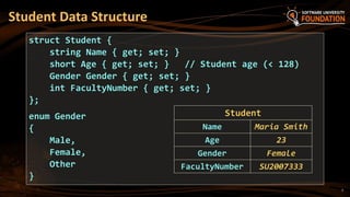 7
Student Data Structure
struct Student {
string Name { get; set; }
short Age { get; set; } // Student age (< 128)
Gender Gender { get; set; }
int FacultyNumber { get; set; }
};
enum Gender
{
Male,
Female,
Other
}
Student
Name Maria Smith
Age 23
Gender Female
FacultyNumber SU2007333
 