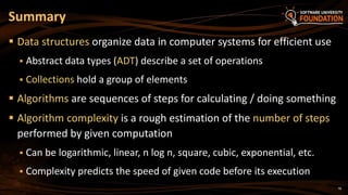 78
 Data structures organize data in computer systems for efficient use
 Abstract data types (ADT) describe a set of operations
 Collections hold a group of elements
 Algorithms are sequences of steps for calculating / doing something
 Algorithm complexity is a rough estimation of the number of steps
performed by given computation
 Can be logarithmic, linear, n log n, square, cubic, exponential, etc.
 Complexity predicts the speed of given code before its execution
Summary
 