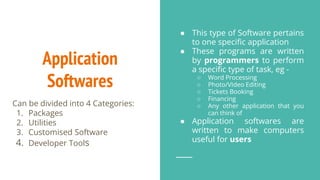 Application
Softwares
● This type of Software pertains
to one specific application
● These programs are written
by programmers to perform
a specific type of task, eg -
○ Word Processing
○ Photo/VIdeo Editing
○ Tickets Booking
○ Financing
○ Any other application that you
can think of
● Application softwares are
written to make computers
useful for users
Can be divided into 4 Categories:
1. Packages
2. Utilities
3. Customised Software
4. Developer Tools
 