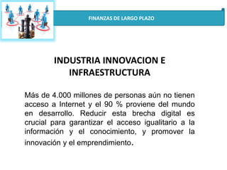 FINANZAS DE LARGO PLAZO
INDUSTRIA INNOVACION E
INFRAESTRUCTURA
Más de 4.000 millones de personas aún no tienen
acceso a Internet y el 90 % proviene del mundo
en desarrollo. Reducir esta brecha digital es
crucial para garantizar el acceso igualitario a la
información y el conocimiento, y promover la
innovación y el emprendimiento.
 