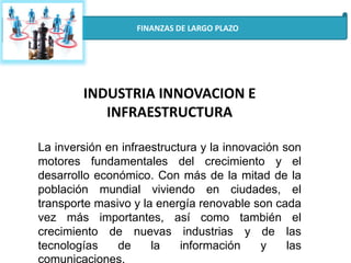 FINANZAS DE LARGO PLAZO
INDUSTRIA INNOVACION E
INFRAESTRUCTURA
La inversión en infraestructura y la innovación son
motores fundamentales del crecimiento y el
desarrollo económico. Con más de la mitad de la
población mundial viviendo en ciudades, el
transporte masivo y la energía renovable son cada
vez más importantes, así como también el
crecimiento de nuevas industrias y de las
tecnologías de la información y las
comunicaciones.
 