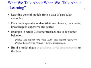 3
What We Talk About When We Talk About
“Learning”
• Learning general models from a data of particular
examples
• Data is cheap and abundant (data warehouses, data marts);
knowledge is expensive and scarce.
• Example in retail: Customer transactions to consumer
behavior:
People who bought “Da Vinci Code” also bought “The Five
People You Meet in Heaven” (www.amazon.com)
• Build a model that is a good and useful approximation to
the data.
 