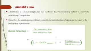 Amdahl's Law
 Amdahl's Law is a fundamental principle used to estimate the potential speedup that can be achieved by
parallelizing a computation.
 It describes the maximum expected improvement in the execution time of a program when part of the
computation is parallelized.
 