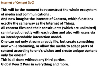 Internet of Content (IoC)
This will be the moment to reconstruct the whole ecosystem
of media and communications .
And now imagine the Internet of Content, which functions
exactly the same way as the Internet of Things.
All content files and their constituents (which are unlimited)
can interact directly with each other and also with users via
an interdependable interaction model.
One can not only stream a ready file, but create something
new while streaming, or allow the media to adapt parts of
content according to one’s wishes and create unique content
only for oneself.
This is all done without any third parties.
Global Peer 2 Peer in everything and more.
 