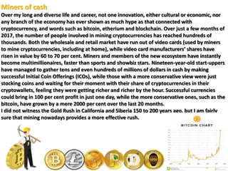 Miners of cash
Over my long and diverse life and career, not one innovation, either cultural or economic, nor
any branch of the economy has ever shown as much hype as that connected with
cryptocurrency, and words such as bitcoin, etherium and blockchain. Over just a few months of
2017, the number of people involved in mining cryptocurrencies has reached hundreds of
thousands. Both the wholesale and retail market have run out of video cards (used by miners
to mine cryptocurrencies, including at home), while video card manufacturers’ shares have
risen in value by 60 to 70 per cent. Miners and members of the new ecosystem have instantly
become multimillionaires, faster than sports and showbiz stars. Nineteen-year-old start-uppers
have managed to gather tens and even hundreds of millions of dollars in cash by making
successful Initial Coin Offerings (ICOs), while those with a more conservative view were just
stocking coins and waiting for their moment with their share of cryptocurrencies in their
cryptowallets, feeling they were getting richer and richer by the hour. Successful currencies
could bring in 100 per cent profit in just one day, while the more conservative ones, such as the
bitcoin, have grown by a mere 2000 per cent over the last 20 months.
I did not witness the Gold Rush in California and Siberia 150 to 200 years ago, but I am fairly
sure that mining nowadays provides a more effective rush.
 
