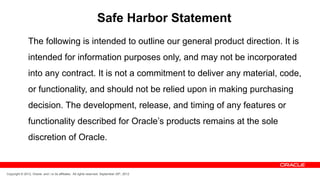 Safe Harbor Statement 
The following is intended to outline our general product direction. It is 
intended for information purposes only, and may not be incorporated 
into any contract. It is not a commitment to deliver any material, code, 
or functionality, and should not be relied upon in making purchasing 
decision. The development, release, and timing of any features or 
functionality described for Oracle’s products remains at the sole 
discretion of Oracle. 
Copyright © 2012, Oracle and / or its affiliates. All rights reserved. September 29th, 2012 
 