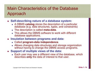 Main Characteristics of the Database
ApproachApproach
Self-describing nature of a database system:
A DBMS catalog stores the description of a particular
database (e.g. data structures, types, and constraints)
The description is called meta-data.
This allows the DBMS software to work with different
database applications.
Insulation between programs and data:
CCalled program-data independence.
Allows changing data structures and storage organization
without having to change the DBMS access programs.
S t f lti l i f th d tSupport of multiple views of the data:
Each user may see a different view of the database, which
describes only the data of interest to that user.
Copyright © 2007 Ramez Elmasri and Shamkant B. Navathe Slide 1- 14
 