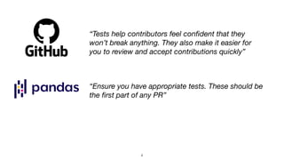 “Tests help contributors feel con
fi
dent that they
won’t break anything. They also make it easier for
you to review and accept contributions quickly”
“Ensure you have appropriate tests. These should be
the
fi
rst part of any PR”
4
 