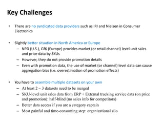 Key Challenges 
• There are no syndicated data providers such as IRI and Nielsen in Consumer 
Electronics 
• Slightly better situation in North America or Europe 
– NPD (U.S.), GfK (Europe) provides market (or retail channel) level unit sales 
and price data by SKUs 
– However, they do not provide promotion details 
– Even with promotion data, the use of market (or channel) level data can cause 
aggregation bias (i.e. overestimation of promotion effects) 
• You have to assemble multiple datasets on your own 
– At least 2 ~ 3 datasets need to be merged 
– SKU-level unit sales data from ERP + External tracking service data (on price 
and promotion): half-blind (no sales info for competitors) 
– Better data access if you are a category captain 
– Most painful and time-consuming step: organizational silo 
 