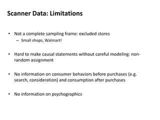 Scanner Data: Limitations 
• Not a complete sampling frame: excluded stores 
– Small shops, Walmart! 
• Hard to make causal statements without careful modeling: non-random 
assignment 
• No information on consumer behaviors before purchases (e.g. 
search, consideration) and consumption after purchases 
• No information on psychographics 
 
