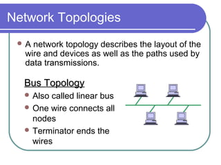 Network Topologies
 A network topology describes the layout of the
wire and devices as well as the paths used by
data transmissions.
Bus TopologyBus Topology
 Also called linear bus
 One wire connects all
nodes
 Terminator ends the
wires
 