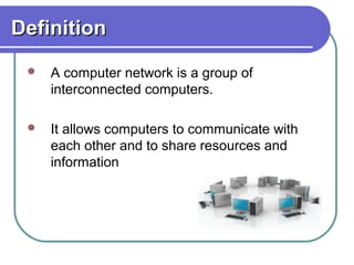DefinitionDefinition
 A computer network is a group of
interconnected computers.
 It allows computers to communicate with
each other and to share resources and
information
 