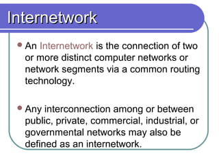 InternetworkInternetwork
An Internetwork is the connection of two
or more distinct computer networks or
network segments via a common routing
technology.
Any interconnection among or between
public, private, commercial, industrial, or
governmental networks may also be
defined as an internetwork.
 
