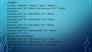 <script>
var fruits = ["Banana", "Orange", "Apple", "Mango"];
document.write("<h1> Before Array operations:</h1>"+fruits);
fruits.pop();
document.write("<h1> After POP():</h1>"+fruits);
fruits.push("Kiwi");
document.write("<h1> After Push():</h1>"+fruits);
fruits.shift();
document.write("<h1> After shift():</h1>"+fruits);
fruits.unshift("Sapota");
document.write("<h1> After unshift():</h1>"+fruits);
var num=["2","1","3"]
var my= num.concat(fruits);
document.write("<h1> After concat():</h1>"+my);
document.write("<h1> After reverse:</h1>"+my.reverse());
document.write("<h1> After sort:</h1>"+my.sort());
</script>
 