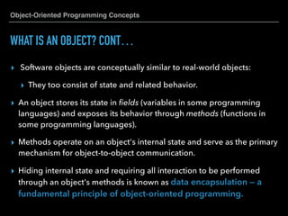 Object-Oriented Programming Concepts
WHAT IS AN OBJECT? CONT…
▸ Software objects are conceptually similar to real-world objects:
▸ They too consist of state and related behavior.
▸ An object stores its state in ﬁelds (variables in some programming
languages) and exposes its behavior through methods (functions in
some programming languages).
▸ Methods operate on an object's internal state and serve as the primary
mechanism for object-to-object communication.
▸ Hiding internal state and requiring all interaction to be performed
through an object's methods is known as data encapsulation — a
fundamental principle of object-oriented programming.
 