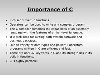 Importance of C
• Rich set of built-in functions
• Operators can be used to write any complex program.
• The C compiler combines the capabilities of an assembly
  language with the features of a high-level language.
• It is well sited for writing both system software and
  business packages.
• Due to variety of data types and powerful operators
  programs written in C are efficient and fast.
• There are only 32 keywords in C and its strength lies in its
  built in functions.
• C is highly portable.
 