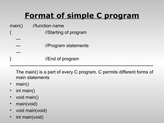 Format of simple C program
main()         //function name
{                      //Starting of program
    ---
    ---                //Program statements
    ---
}                      //End of program
----------------------------------------------------------------------------------------------
    The main() is a part of every C program. C permits different forms of
    main statements
• main()
• int main()
• void main()
• main(void)
• void main(void)
• int main(void)
 