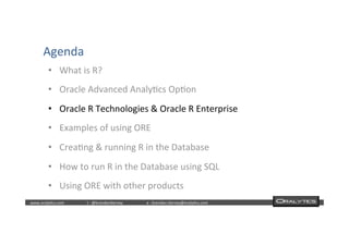  	
  	
  www.oraly)cs.com 	
  t	
  :	
  @brendan)erney 	
  e	
  :	
  brendan.)erney@oraly)cs.com	
   	
   	
   	
  	
  
Agenda	
  
•  What	
  is	
  R?	
  
•  Oracle	
  Advanced	
  Analy)cs	
  Op)on	
  
•  Oracle	
  R	
  Technologies	
  &	
  Oracle	
  R	
  Enterprise	
  
•  Examples	
  of	
  using	
  ORE	
  
•  Crea)ng	
  &	
  running	
  R	
  in	
  the	
  Database	
  
•  How	
  to	
  run	
  R	
  in	
  the	
  Database	
  using	
  SQL	
  
•  Using	
  ORE	
  with	
  other	
  products	
  
 