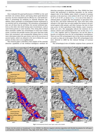 detection
Once evaluated the good performances of DENSA on the used
test-beds (see sections above), and having shown good detection
accuracy, we have evaluated also its efﬁcacy on a real-world pro-
blem in archaeology by analysing its anomaly detection cap-
abilities. Detect anomalies in archaeological human settlements is
an essential task for archaeologists. The anomalous archaeological
sites are all those that do not follow the normal settlement pat-
terns as the other sites while having same circumstances, such as
same history period, or same locations. Thus, being able to detect
these anomalies enables the archaeologists to lead more studies
onsite; scrutinize the possible reasons and causes that have made
those sites anomalous, and consequently, helping them in reveal
more information about the past events, such as the occurrence of
ancient battles, which not allowed to the site to follow the usual
pattern of other sites in its neighbourhood.
This research paper is therefore a ﬁrst analysis of the anomaly
detection capabilities of the Artiﬁcial Intelligence methods for
detecting anomalous archaeological sites. Thus, DENSA has been
tested, and performed in detecting anomalies on the archae-
ological sites of the Silakhor plain, which is located in Lorestan
province, in the west Iran: it lies within E 48 35” to E 35 48” and N
33 47” to N 33 59”, as shown in Fig. 8. It is one of the oldest re-
sidential plains, occupied after the prevalence of agriculture dur-
ing the ﬁrst, and fourth millennium BC. There have been many
mounds in this plain that not only enabled the human to be pro-
tected against wild animals, and other humans, but also to have
easy access to their agricultural lands. Besides, water resources,
fertile soil, and a ﬂat topography indicate the existence of nu-
merous cultures and archaeological sites own on this area (Hole,
1970); this, together with its compactness, has led the plain to
become an important focus for the archaeological investigations.
There are over 201 archaeological sites in this ancient location that
are used as a data set in this paper. These 201 archaeological sites
were detected in 2000 by the Cultural Heritage of Lorestan
province.
The archaeological sites of Silakhor originate from a period of
Fig. 9. Environmental-based raster layers used in the models.
S. Fouladvand et al. / Engineering Applications of Artiﬁcial Intelligence ∎ (∎∎∎∎) ∎∎∎–∎∎∎10
Please cite this article as: Fouladvand, S., et al., DENSA: An effective negative selection algorithm with ﬂexible boundaries for self-space
and dynamic number of detectors. Eng. Appl. Artif. Intel. (2016), http://dx.doi.org/10.1016/j.engappai.2016.08.014i
 