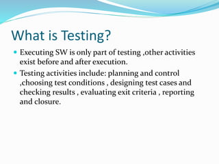 What is Testing?
 Executing SW is only part of testing ,other activities
exist before and after execution.
 Testing activities include: planning and control
,choosing test conditions , designing test cases and
checking results , evaluating exit criteria , reporting
and closure.
 