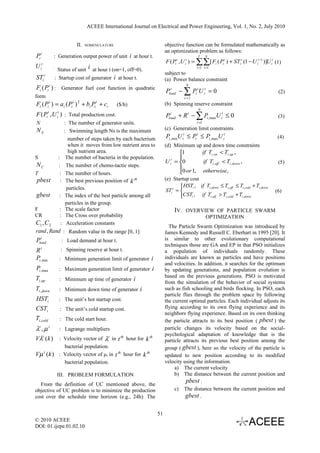 ACEEE International Journal on Electrical and Power Engineering, Vol. 1, No. 2, July 2010


                                         II.   NOMENCLATURE                           objective function can be formulated mathematically as
                                                                                      an optimization problem as follows:
Pi t                     : Generation output power of unit i at hour t.                                  T     N
                                                                                      F ( Pi t , U it ) = ∑∑[ Fi ( Pi t ) + STi t (1 − U it −1 )]U it (1)
U it                 :
                          Status of unit i at hour t (on=1, off=0).                                     t =1 i =1
                                                                                      subject to
STi t                    : Startup cost of generator i at hour t.                     (a) Power balance constraint
                                                                                                  N
Fi ( Pi t ) : Generator fuel cost function in quadratic
                                                                                      Pload − ∑ Pi t U it = 0
                                                                                        t
                                                                                                                                                       (2)
form                                                                                             i =1
Fi ( Pi t ) = ai ( Pi t ) 2 + bi Pi t + ci                    ($/h)                   (b) Spinning reserve constraint
                                                                                                         N
                                                                                      Pload + R t − ∑ Pi ,maxU it ≤ 0
                t          t
F ( Pi , U ) : Total production cost.
                          i
                                                                                        t
                                                                                                                                                       (3)
N                                   : The number of generator units.                                    i =1

NS                                  : Swimming length Ns is the maximum               (c) Generation limit constraints
                                      number of steps taken by each bacterium         Pi ,minU it ≤ Pi t ≤ Pi ,maxU it                                 (4)
                                      when it moves from low nutrient area to         (d) Minimum up and down time constraints
                                      high nutrient area.                                     1        if Ti ,on < Ti ,up ,
S                          :         The number of bacteria in the population.                
                                                                                      U i = 0
                                                                                         t
                                                                                                         if Ti ,off < Ti ,down ,                       (5)
NC                         :         The number of chemo-tactic steps.                        
T                           :        The number of hours.                                     0 or 1, otherwise,
pbest                        :       The best previous position of k th               (e) Startup cost
                                     particles.                                                HSTi , if Ti ,down ≤ Ti ,off ≤ Ti ,cold + Ti ,down
                                                                                               
                                                                                       STi t =                                                      (6)
gbest                          :     The index of the best particle among all                  CSTi , if Ti ,off > Ti ,cold + Ti ,down
                                                                                               
                                     particles in the group.
F                              :     The scale factor                                      IV. OVERVIEW OF PARTICLE SWARM
CR                             :     The Cross over probability                                                OPTIMIZATION
C1 ,C 2                         :    Acceleration constants
                                                                                        The Particle Swarm Optimization was introduced by
rand, Rand : Random value in the range [0, 1]                                         James Kennedy and Russell C. Eberhart in 1995 [20]. It
  t
Pload                              : Load demand at hour t.                           is similar to other evolutionary computational
                                                                                      techniques those are GA and EP in that PSO initializes
        t                      : Spinning reserve at hour t.
R                                                                                     a population of individuals randomly. These
Pi ,min                        : Minimum generation limit of generator i              individuals are known as particles and have positions
                                                                                      and velocities. In addition, it searches for the optimum
Pi ,max                        : Maximum generation limit of generator i              by updating generations, and population evolution is
Ti ,up                                                                                based on the previous generations. PSO is motivated
                               : Minimum up time of generator i
                                                                                      from the simulation of the behavior of social systems
Ti ,down                       : Minimum down time of generator i                     such as fish schooling and birds flocking. In PSO, each
                                                                                      particle flies through the problem space by following
HSTi                           : The unit’s hot startup cost.                         the current optimal particles. Each individual adjusts its
CSTi                           : The unit’s cold startup cost.                        flying according to its own flying experience and its
                                                                                      neighbors flying experience. Based on its own thinking
Ti ,cold                       : The cold start hour.                                 the particle attracts to its best position ( pbest ) the
λ ,µt            t
        : Lagrange multipliers                                                        particle changes its velocity based on the social-
                                                                                      psychological adaptation of knowledge that is the
Vλ (k ) : Velocity vector of λt in t th hour for k th
   t
                                                                                      particle attracts its previous best position among the
                       bacterial population.                                          group ( gbest ), here so the velocity of the particle is
Vµ          t
                (k ) : Velocity vector of µt in t th hour for k th                    updated to new position according to its modified
                       bacterial population.                                          velocity using the information.
                                                                                           a) The current velocity
                          III. PROBLEM FORMULATION                                         b) The distance between the current position and
  From the definition of UC mentioned above, the
                                                                                                 pbest .
objective of UC problem is to minimize the production                                      c) The distance between the current position and
cost over the schedule time horizon (e.g., 24h). The                                            gbest .

                                                                                 51
© 2010 ACEEE
DOI: 01.ijepe.01.02.10
 
