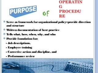 OPERATIN
G
PROCEDU
RE
 Serve as frameworkfororganizational policy–provide direction
and structure
 Written documentation of best practice
 Tells what, how, when, why, and who
 Provide foundation for:
- Job descriptions,
- Employee training
- Corrective action and discipline, and
- Performance review
OF
 