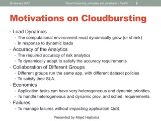 26 January 2013

Cloud Computing: principles and paradigms - Part III

6

Motivations on Cloudbursting
• Load Dynamics
• The computational environment must dynamically grow (or shrink)
• In response to dynamic loads
• Accuracy of the Analytics
• The required accuracy of risk analytics
• To dynamically adapt to satisfy the accuracy requirements
• Collaboration of Different Groups
• Different groups run the same app. with different dataset policies
• To satisfy their SLA.
• Economics
• Application tasks can have very heterogeneous and dynamic priorities.
• To handle heterogeneous and dynamic prov. and sched. requirements.
• Failures
• To manage failures without impacting application QoS.
Presented by Majid Hajibaba

 