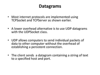 Datagrams
• Most internet protocols are implemented using
TCPSocket and TCPServer as shown earlier.
• A lower overhead alternative is to use UDP datagrams
with the UDPSocket class.
• UDP allows computers to send individual packets of
data to other computer without the overhead of
establishing a persistent connection.
• The client sends a datagram containing a string of text
to a specified host and port.
 