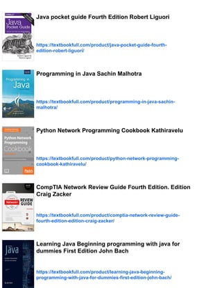 Java pocket guide Fourth Edition Robert Liguori
https://textbookfull.com/product/java-pocket-guide-fourth-
edition-robert-liguori/
Programming in Java Sachin Malhotra
https://textbookfull.com/product/programming-in-java-sachin-
malhotra/
Python Network Programming Cookbook Kathiravelu
https://textbookfull.com/product/python-network-programming-
cookbook-kathiravelu/
CompTIA Network Review Guide Fourth Edition. Edition
Craig Zacker
https://textbookfull.com/product/comptia-network-review-guide-
fourth-edition-edition-craig-zacker/
Learning Java Beginning programming with java for
dummies First Edition John Bach
https://textbookfull.com/product/learning-java-beginning-
programming-with-java-for-dummies-first-edition-john-bach/
 