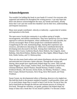 Acknowledgments
You wouldn’t be holding this book in your hands if it weren’t for everyone who
supported and endured me throughout the writing process. I can only hope that
those who deserve acknowledgment the most, my friends and family, already
know that I can’t put into words how thankful I am for their love, understanding,
and frequent reassurance.
Many more people contributed—directly or indirectly—a great deal of wisdom
and inspiration to this book.
The open source JavaScript community is an endless spring of insight,
encouragement, and selfless contributions. They have opened my eyes to a better
approach to software development, where collaboration isn’t only possible, but
actively encouraged. Most of these people have contributed indirectly by
evangelizing for the web, maintaining blogs, sharing their experience and
resources, and otherwise educating me. Others have contributed directly by
developing tools discussed in the book. Among these individuals are Addy
Osmani, Chris Coyier, Guillermo Rauch, Harry Roberts, Ilya Grigorik, James
Halliday, John-David Dalton, Mathias Bynens, Max Ogden, Mikeal Rogers, Paul
Irish, Sindre Sorhus, and T.J. Holowaychuk.
There are also many book authors and content distributors who have influenced
and motivated me to become a better educator. Through their writing and
sharing, these people have significantly helped shape my career. They include
Adam Wiggins, Alan Cooper, Andrew Hunt, Axel Rauschmayer, Brad Frost,
Christian Heilmann, David Thomas, Donald Norman, Frederic Cambus,
Frederick Brooks, Jeff Atwood, Jeremy Keith, Jon Bentley, Nicholas C. Zakas,
Peter Cooper, Richard Feynmann, Steve Krug, Steve McConnell, and Vitaly
Friedman.
Susan Conant, my developmental editor at Manning, deserves to be singled out.
She held this book to the greatest standard of quality I could possibly create, and
it’s in much better shape than it would’ve been if not for her. On top of that, she
had to hand-hold me through the delicate and intimate process of writing my
first book. Through her relentless, yet gentle, guidance she helped shape my
lumps of ideas into a book that I’m not afraid to publish. I’ve become a better
 