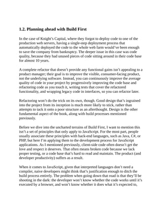 1.2. Planning ahead with Build First
In the case of Knight’s Capital, where they forgot to deploy code to one of the
production web servers, having a single-step deployment process that
automatically deployed the code to the whole web farm would’ve been enough
to save the company from bankruptcy. The deeper issue in this case was code
quality, because they had unused pieces of code sitting around in their code base
for almost 10 years.
A complete refactor that doesn’t provide any functional gains isn’t appealing to a
product manager; their goal is to improve the visible, consumer-facing product,
not the underlying software. Instead, you can continuously improve the average
quality of code in your project by progressively improving the code base and
refactoring code as you touch it, writing tests that cover the refactored
functionality, and wrapping legacy code in interfaces, so you can refactor later.
Refactoring won’t do the trick on its own, though. Good design that’s ingrained
into the project from its inception is much more likely to stick, rather than
attempts to tack it onto a poor structure as an afterthought. Design is the other
fundamental aspect of the book, along with build processes mentioned
previously.
Before we dive into the uncharted terrains of Build First, I want to mention this
isn’t a set of principles that only apply to JavaScript. For the most part, people
usually associate these principles with back-end languages, such as Java, C#, or
PHP, but here I’m applying them to the development process for JavaScript
applications. As I mentioned previously, client-side code often doesn’t get the
love and respect it deserves. That often means broken code because we lack
proper testing, or a code base that’s hard to read and maintain. The product (and
developer productivity) suffers as a result.
When it comes to JavaScript, given that interpreted languages don’t need a
compiler, naive developers might think that’s justification enough to ditch the
build process entirely. The problem when going down that road is that they’ll be
shooting in the dark: the developer won’t know whether the code works until it’s
executed by a browser, and won’t know whether it does what it’s expected to,
 